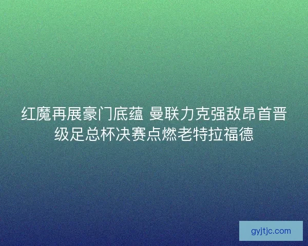 红魔再展豪门底蕴 曼联力克强敌昂首晋级足总杯决赛点燃老特拉福德