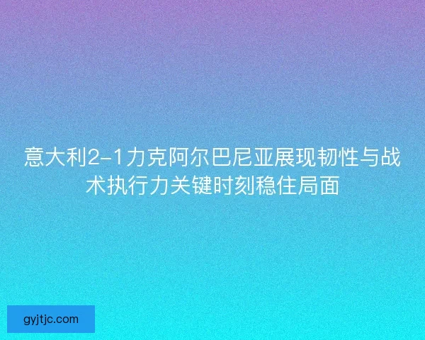 意大利2-1力克阿尔巴尼亚展现韧性与战术执行力关键时刻稳住局面