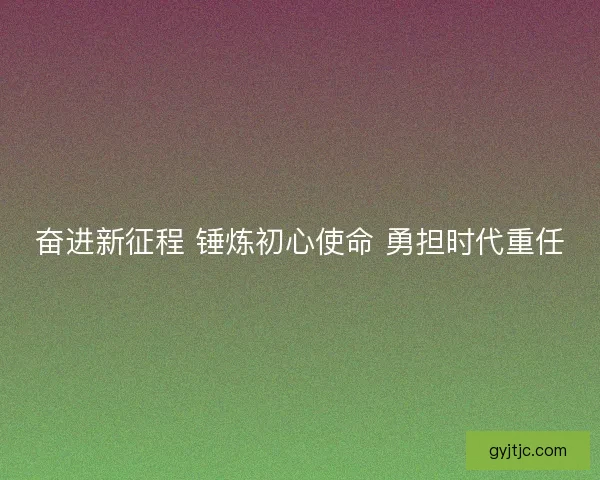 奋进新征程 锤炼初心使命 勇担时代重任