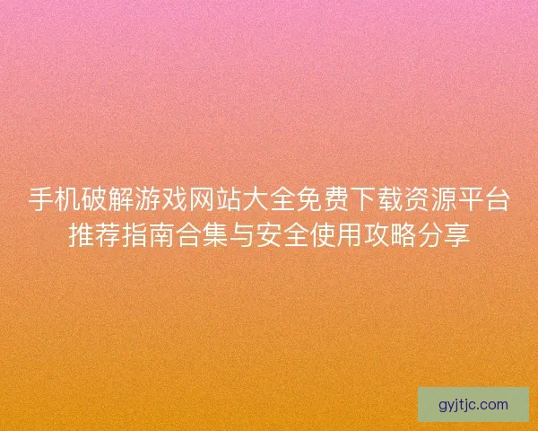 手机破解游戏网站大全免费下载资源平台推荐指南合集与安全使用攻略分享