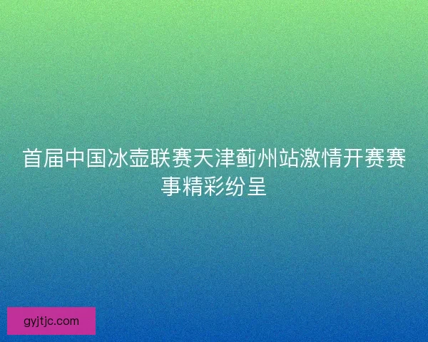 首届中国冰壶联赛天津蓟州站激情开赛赛事精彩纷呈