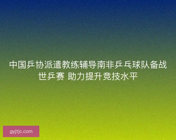 中国乒协派遣教练辅导南非乒乓球队备战世乒赛 助力提升竞技水平