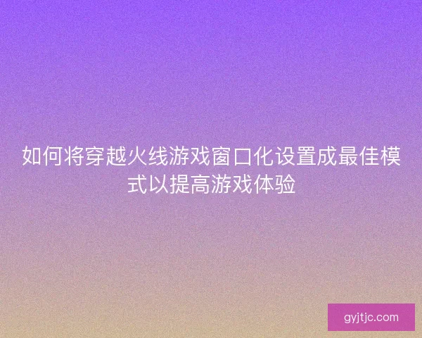 如何将穿越火线游戏窗口化设置成最佳模式以提高游戏体验