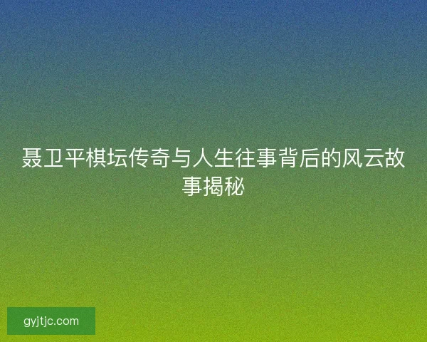 聂卫平棋坛传奇与人生往事背后的风云故事揭秘