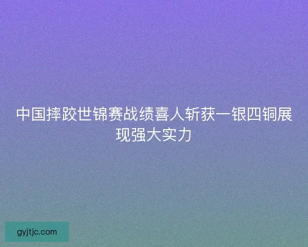 中国摔跤世锦赛战绩喜人斩获一银四铜展现强大实力